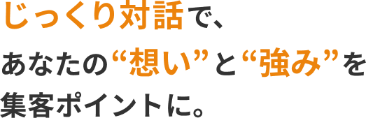 じっくり対話で、
あなたの“想い”と“強み”を
集客ポイントに。